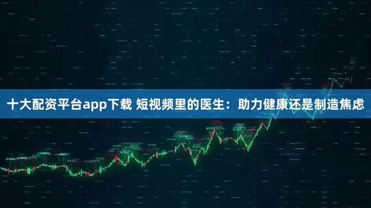 十大配资平台app下载 短视频里的医生：助力健康还是制造焦虑