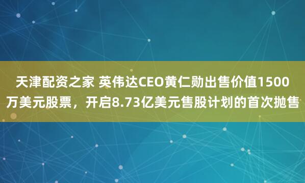 天津配资之家 英伟达CEO黄仁勋出售价值1500万美元股票，开启8.73亿美元售股计划的首次抛售
