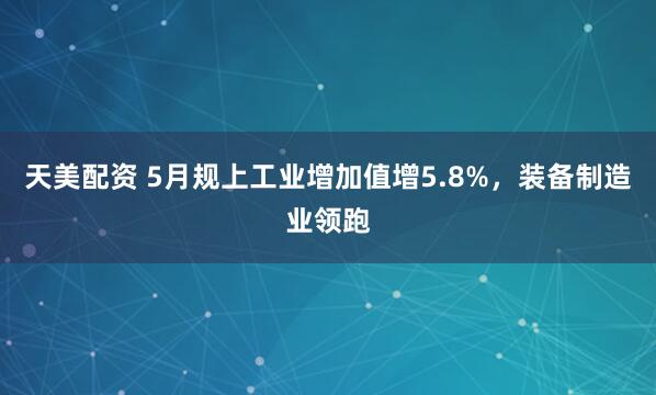 天美配资 5月规上工业增加值增5.8%，装备制造业领跑