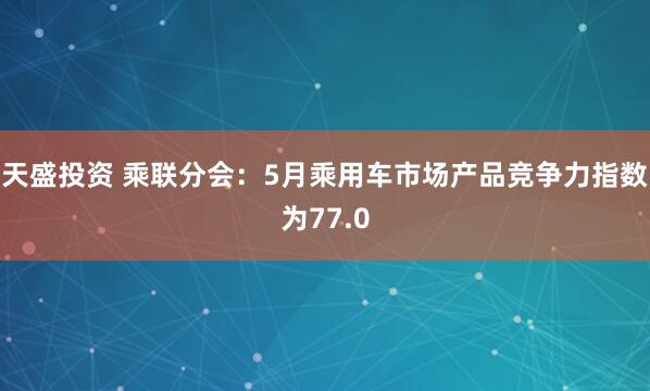 天盛投资 乘联分会：5月乘用车市场产品竞争力指数为77.0