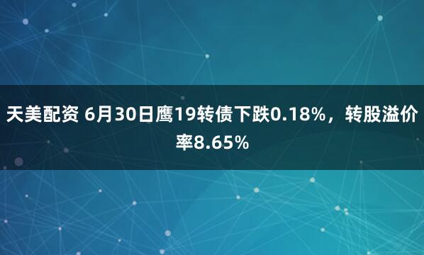 天美配资 6月30日鹰19转债下跌0.18%，转股溢价率8.65%