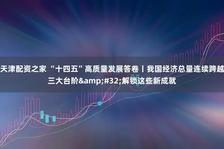 天津配资之家 “十四五”高质量发展答卷丨我国经济总量连续跨越三大台阶 解锁这些新成就
