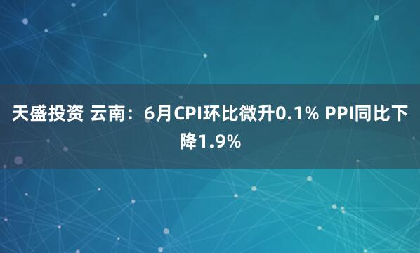 天盛投资 云南：6月CPI环比微升0.1% PPI同比下降1.9%