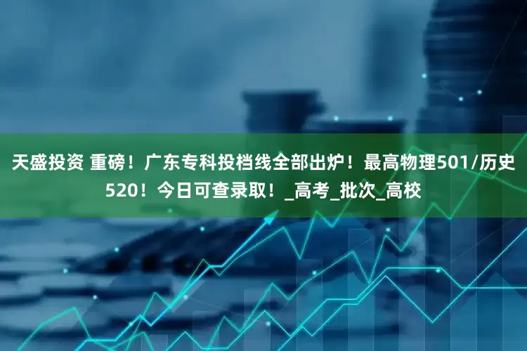天盛投资 重磅！广东专科投档线全部出炉！最高物理501/历史520！今日可查录取！_高考_批次_高校