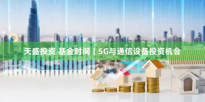 天盛投资 基金时间丨5G与通信设备投资机会