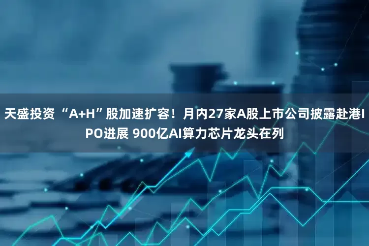 天盛投资 “A+H”股加速扩容！月内27家A股上市公司披露赴港IPO进展 900亿AI算力芯片龙头在列